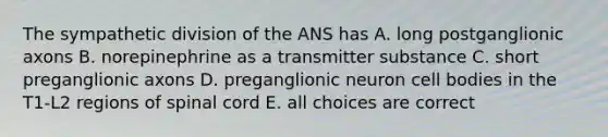 The sympathetic division of the ANS has A. long postganglionic axons B. norepinephrine as a transmitter substance C. short preganglionic axons D. preganglionic neuron cell bodies in the T1-L2 regions of spinal cord E. all choices are correct