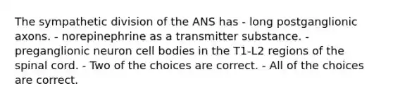 The sympathetic division of the ANS has - long postganglionic axons. - norepinephrine as a transmitter substance. - preganglionic neuron cell bodies in the T1-L2 regions of <a href='https://www.questionai.com/knowledge/kkAfzcJHuZ-the-spinal-cord' class='anchor-knowledge'>the spinal cord</a>. - Two of the choices are correct. - All of the choices are correct.