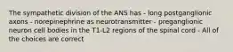 The sympathetic division of the ANS has - long postganglionic axons - norepinephrine as neurotransmitter - preganglionic neuron cell bodies in the T1-L2 regions of the spinal cord - All of the choices are correct