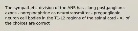 The sympathetic division of the ANS has - long postganglionic axons - norepinephrine as neurotransmitter - preganglionic neuron cell bodies in the T1-L2 regions of the spinal cord - All of the choices are correct