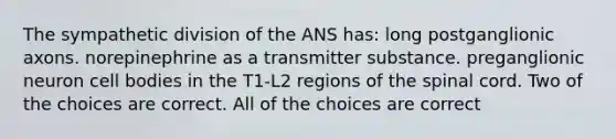 The sympathetic division of the ANS has: long postganglionic axons. norepinephrine as a transmitter substance. preganglionic neuron cell bodies in the T1-L2 regions of the spinal cord. Two of the choices are correct. All of the choices are correct