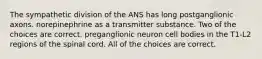 The sympathetic division of the ANS has long postganglionic axons. norepinephrine as a transmitter substance. Two of the choices are correct. preganglionic neuron cell bodies in the T1-L2 regions of the spinal cord. All of the choices are correct.