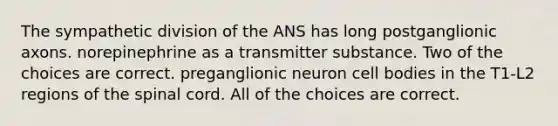 The sympathetic division of the ANS has long postganglionic axons. norepinephrine as a transmitter substance. Two of the choices are correct. preganglionic neuron cell bodies in the T1-L2 regions of the spinal cord. All of the choices are correct.