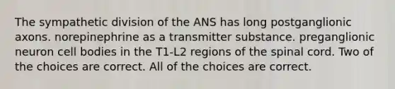 The sympathetic division of the ANS has long postganglionic axons. norepinephrine as a transmitter substance. preganglionic neuron cell bodies in the T1-L2 regions of the spinal cord. Two of the choices are correct. All of the choices are correct.