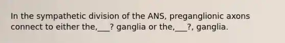 In the sympathetic division of the ANS, preganglionic axons connect to either the,___? ganglia or the,___?, ganglia.