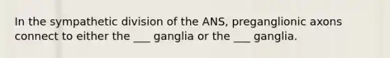 In the sympathetic division of the ANS, preganglionic axons connect to either the ___ ganglia or the ___ ganglia.