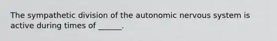 The sympathetic division of the autonomic nervous system is active during times of ______.