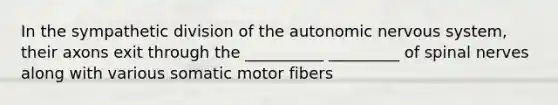 In the sympathetic division of <a href='https://www.questionai.com/knowledge/kMqcwgxBsH-the-autonomic-nervous-system' class='anchor-knowledge'>the autonomic nervous system</a>, their axons exit through the __________ _________ of <a href='https://www.questionai.com/knowledge/kyBL1dWgAx-spinal-nerves' class='anchor-knowledge'>spinal nerves</a> along with various somatic motor fibers