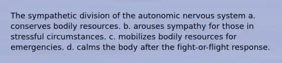 The sympathetic division of <a href='https://www.questionai.com/knowledge/kMqcwgxBsH-the-autonomic-nervous-system' class='anchor-knowledge'>the autonomic nervous system</a> a. conserves bodily resources. b. arouses sympathy for those in stressful circumstances. c. mobilizes bodily resources for emergencies. d. calms the body after the fight-or-flight response.