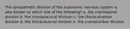 The sympathetic division of the autonomic nervous system is also known as which one of the following? a. the craniosacral division b. the craniocervical division c. the thoracolumbar division d. the thoracosacral division e. the craniolumbar division