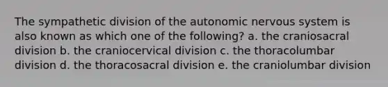 The sympathetic division of <a href='https://www.questionai.com/knowledge/kMqcwgxBsH-the-autonomic-nervous-system' class='anchor-knowledge'>the autonomic nervous system</a> is also known as which one of the following? a. the craniosacral division b. the craniocervical division c. the thoracolumbar division d. the thoracosacral division e. the craniolumbar division