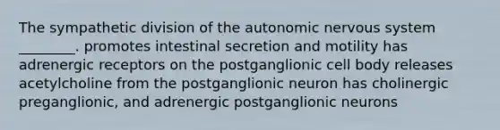 The sympathetic division of <a href='https://www.questionai.com/knowledge/kMqcwgxBsH-the-autonomic-nervous-system' class='anchor-knowledge'>the autonomic <a href='https://www.questionai.com/knowledge/kThdVqrsqy-nervous-system' class='anchor-knowledge'>nervous system</a></a> ________. promotes intestinal secretion and motility has adrenergic receptors on the postganglionic cell body releases acetylcholine from the postganglionic neuron has cholinergic preganglionic, and adrenergic postganglionic neurons