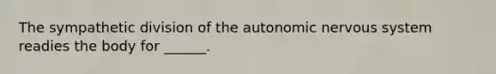 The sympathetic division of the autonomic nervous system readies the body for ______.