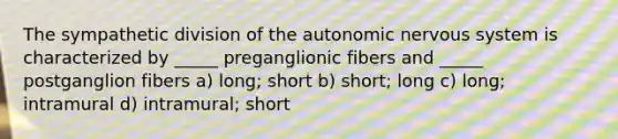 The sympathetic division of the autonomic nervous system is characterized by _____ preganglionic fibers and _____ postganglion fibers a) long; short b) short; long c) long; intramural d) intramural; short