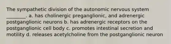 The sympathetic division of <a href='https://www.questionai.com/knowledge/kMqcwgxBsH-the-autonomic-nervous-system' class='anchor-knowledge'>the autonomic nervous system</a> ________. a. has cholinergic preganglionic, and adrenergic postganglionic neurons b. has adrenergic receptors on the postganglionic cell body c. promotes intestinal secretion and motility d. releases acetylcholine from the postganglionic neuron