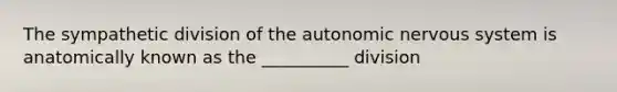 The sympathetic division of the autonomic nervous system is anatomically known as the __________ division