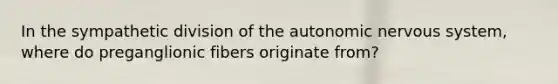 In the sympathetic division of <a href='https://www.questionai.com/knowledge/kMqcwgxBsH-the-autonomic-nervous-system' class='anchor-knowledge'>the autonomic <a href='https://www.questionai.com/knowledge/kThdVqrsqy-nervous-system' class='anchor-knowledge'>nervous system</a></a>, where do preganglionic fibers originate from?