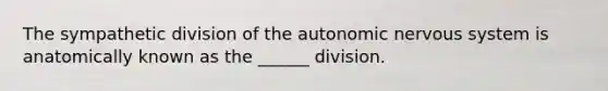 The sympathetic division of the autonomic nervous system is anatomically known as the ______ division.