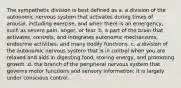 The sympathetic division is best defined as a. a division of the autonomic nervous system that activates during times of arousal, including exercise, and when there is an emergency, such as severe pain, anger, or fear. b. a part of the brain that activates, controls, and integrates autonomic mechanisms, endocrine activities, and many bodily functions. c. a division of the autonomic nervous system that is in control when you are relaxed and aids in digesting food, storing energy, and promoting growth. d. the branch of the peripheral nervous system that governs motor functions and sensory information; it is largely under conscious control.