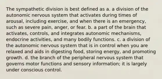 The sympathetic division is best defined as a. a division of the autonomic nervous system that activates during times of arousal, including exercise, and when there is an emergency, such as severe pain, anger, or fear. b. a part of the brain that activates, controls, and integrates autonomic mechanisms, endocrine activities, and many bodily functions. c. a division of the autonomic nervous system that is in control when you are relaxed and aids in digesting food, storing energy, and promoting growth. d. the branch of the peripheral nervous system that governs motor functions and sensory information; it is largely under conscious control.