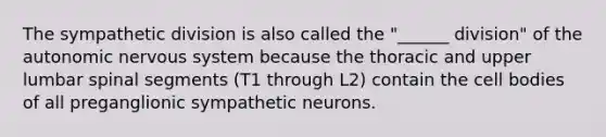 The sympathetic division is also called the "______ division" of the autonomic nervous system because the thoracic and upper lumbar spinal segments (T1 through L2) contain the cell bodies of all preganglionic sympathetic neurons.