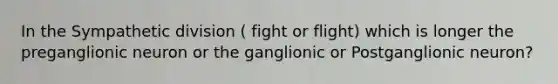 In the Sympathetic division ( fight or flight) which is longer the preganglionic neuron or the ganglionic or Postganglionic neuron?