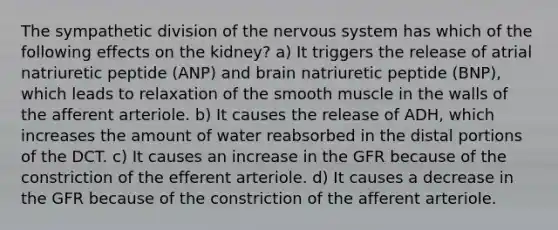 The sympathetic division of the nervous system has which of the following effects on the kidney? a) It triggers the release of atrial natriuretic peptide (ANP) and brain natriuretic peptide (BNP), which leads to relaxation of the smooth muscle in the walls of the afferent arteriole. b) It causes the release of ADH, which increases the amount of water reabsorbed in the distal portions of the DCT. c) It causes an increase in the GFR because of the constriction of the efferent arteriole. d) It causes a decrease in the GFR because of the constriction of the afferent arteriole.