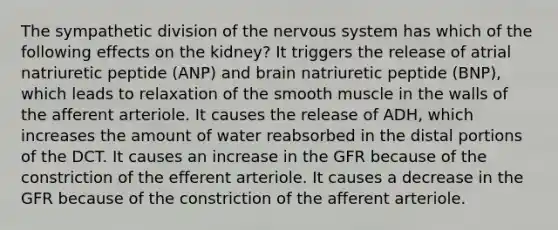 The sympathetic division of the <a href='https://www.questionai.com/knowledge/kThdVqrsqy-nervous-system' class='anchor-knowledge'>nervous system</a> has which of the following effects on the kidney? It triggers the release of atrial natriuretic peptide (ANP) and brain natriuretic peptide (BNP), which leads to relaxation of the smooth muscle in the walls of the afferent arteriole. It causes the release of ADH, which increases the amount of water reabsorbed in the distal portions of the DCT. It causes an increase in the GFR because of the constriction of the efferent arteriole. It causes a decrease in the GFR because of the constriction of the afferent arteriole.