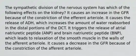 The sympathetic division of the nervous system has which of the following effects on the kidney? It causes an increase in the GFR because of the constriction of the efferent arteriole. It causes the release of ADH, which increases the amount of water reabsorbed in the distal portions of the DCT. It triggers the release of atrial natriuretic peptide (ANP) and brain natriuretic peptide (BNP), which leads to relaxation of the smooth muscle in the walls of the afferent arteriole. It causes a decrease in the GFR because of the constriction of the afferent arteriole.