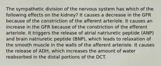 The sympathetic division of the nervous system has which of the following effects on the kidney? It causes a decrease in the GFR because of the constriction of the afferent arteriole. It causes an increase in the GFR because of the constriction of the efferent arteriole. It triggers the release of atrial natriuretic peptide (ANP) and brain natriuretic peptide (BNP), which leads to relaxation of the smooth muscle in the walls of the afferent arteriole. It causes the release of ADH, which increases the amount of water reabsorbed in the distal portions of the DCT.