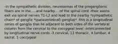 -in the sympathetic division, neurosomas of the preganglionic fibers are in the.....and nearby.....of the spinal cord -their axons exit via spinal nerves T1-L2 and lead to the nearby *sympathetic chain* of ganglia *(paravertebral) ganglia)* -this is a longitudinal series of ganglia that lie adjacent to both sides of the vertebral column from the cervical to the coccygeal level -interconnected by longitudinal nerve cords -3 cervical, 11 thoracic, 4 lumbar, 4 sacral, 1 coccygeal