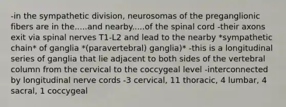 -in the sympathetic division, neurosomas of the preganglionic fibers are in the.....and nearby.....of <a href='https://www.questionai.com/knowledge/kkAfzcJHuZ-the-spinal-cord' class='anchor-knowledge'>the spinal cord</a> -their axons exit via spinal nerves T1-L2 and lead to the nearby *sympathetic chain* of ganglia *(paravertebral) ganglia)* -this is a longitudinal series of ganglia that lie adjacent to both sides of the <a href='https://www.questionai.com/knowledge/ki4fsP39zf-vertebral-column' class='anchor-knowledge'>vertebral column</a> from the cervical to the coccygeal level -interconnected by longitudinal nerve cords -3 cervical, 11 thoracic, 4 lumbar, 4 sacral, 1 coccygeal