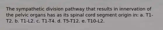 The sympathetic division pathway that results in innervation of the pelvic organs has as its spinal cord segment origin in: a. T1-T2. b. T1-L2. c. T1-T4. d. T5-T12. e. T10-L2.