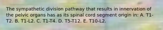 The sympathetic division pathway that results in innervation of the pelvic organs has as its spinal cord segment origin in: A. T1-T2. B. T1-L2. C. T1-T4. D. T5-T12. E. T10-L2.