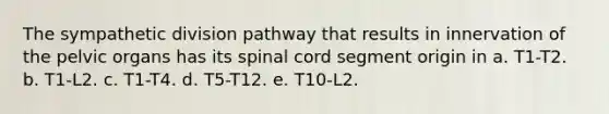 The sympathetic division pathway that results in innervation of the pelvic organs has its spinal cord segment origin in a. T1-T2. b. T1-L2. c. T1-T4. d. T5-T12. e. T10-L2.