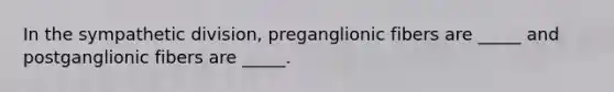 In the sympathetic division, preganglionic fibers are _____ and postganglionic fibers are _____.