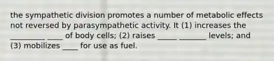 the sympathetic division promotes a number of metabolic effects not reversed by parasympathetic activity. It (1) increases the _________ ____ of body cells; (2) raises _____ _______ levels; and (3) mobilizes ____ for use as fuel.