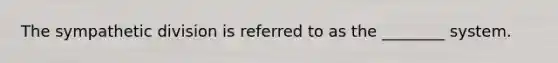 The sympathetic division is referred to as the ________ system.