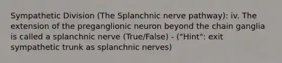 Sympathetic Division (The Splanchnic nerve pathway): iv. The extension of the preganglionic neuron beyond the chain ganglia is called a splanchnic nerve (True/False) - ("Hint": exit sympathetic trunk as splanchnic nerves)