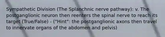 Sympathetic Division (The Splanchnic nerve pathway): v. The postganglionic neuron then reenters the spinal nerve to reach its target (True/False) - ("Hint": the postganglionic axons then travel to innervate organs of the abdomen and pelvis)