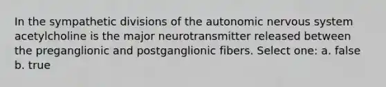 In the sympathetic divisions of the autonomic nervous system acetylcholine is the major neurotransmitter released between the preganglionic and postganglionic fibers. Select one: a. false b. true