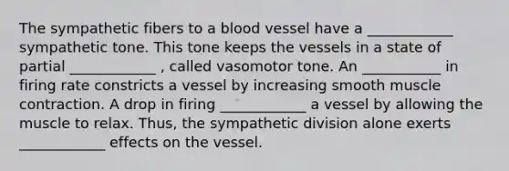 The sympathetic fibers to a blood vessel have a ____________ sympathetic tone. This tone keeps the vessels in a state of partial ____________ , called vasomotor tone. An ___________ in firing rate constricts a vessel by increasing smooth muscle contraction. A drop in firing ____________ a vessel by allowing the muscle to relax. Thus, the sympathetic division alone exerts ____________ effects on the vessel.