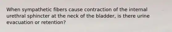 When sympathetic fibers cause contraction of the internal urethral sphincter at the neck of the bladder, is there urine evacuation or retention?