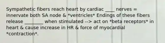 Sympathetic fibers reach heart by cardiac ____ nerves = innervate both SA node & *ventricles* Endings of these fibers release ________ when stimulated --> act on *beta receptors* in heart & cause increase in HR & force of myocardial *contraction*.