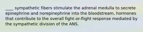 ____ sympathetic fibers stimulate the adrenal medulla to secrete epinephrine and norepinephrine into the bloodstream, hormones that contribute to the overall fight-or-flight response mediated by the sympathetic division of the ANS.