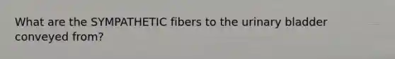 What are the SYMPATHETIC fibers to the <a href='https://www.questionai.com/knowledge/kb9SdfFdD9-urinary-bladder' class='anchor-knowledge'>urinary bladder</a> conveyed from?