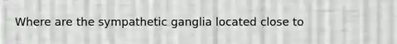 Where are the sympathetic ganglia located close to