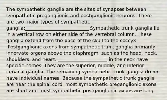 The sympathetic ganglia are the sites of synapses between sympathetic preganglionic and postganglionic neurons. There are two major types of sympathetic ganglia:___________________________ Sympathetic trunk ganglia lie in a vertical row on either side of the vertebral column. These ganglia extend from the base of the skull to the coccyx .Postganglionic axons from sympathetic trunk ganglia primarily innervate organs above the diaphragm, such as the head, neck, shoulders, and heart. _____________________ in the neck have specific names. They are the superior, middle, and inferior cervical ganglia. The remaining sympathetic trunk ganglia do not have individual names. Because the sympathetic trunk ganglia are near the spinal cord, most sympathetic preganglionic axons are short and most sympathetic postganglionic axons are long.