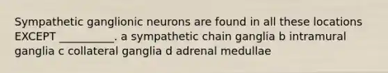 Sympathetic ganglionic neurons are found in all these locations EXCEPT __________. a sympathetic chain ganglia b intramural ganglia c collateral ganglia d adrenal medullae