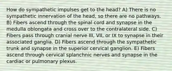 How do sympathetic impulses get to the head? A) There is no sympathetic innervation of the head, so there are no pathways. B) Fibers ascend through the spinal cord and synapse in the medulla oblongata and cross over to the contralateral side. C) Fibers pass through cranial nerve III, VII, or IX to synapse in their associated ganglia. D) Fibers ascend through the sympathetic trunk and synapse in the superior cervical ganglion. E) Fibers ascend through cervical splanchnic nerves and synapse in the cardiac or pulmonary plexus.